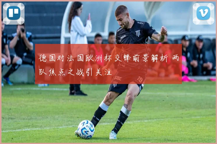 德国对法国欧洲杯交锋前景解析 两队焦点之战引关注